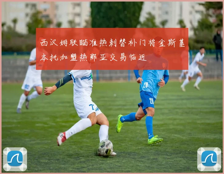西汉姆联瞄准热刺替补门将金斯基本托加盟热那亚交易临近
