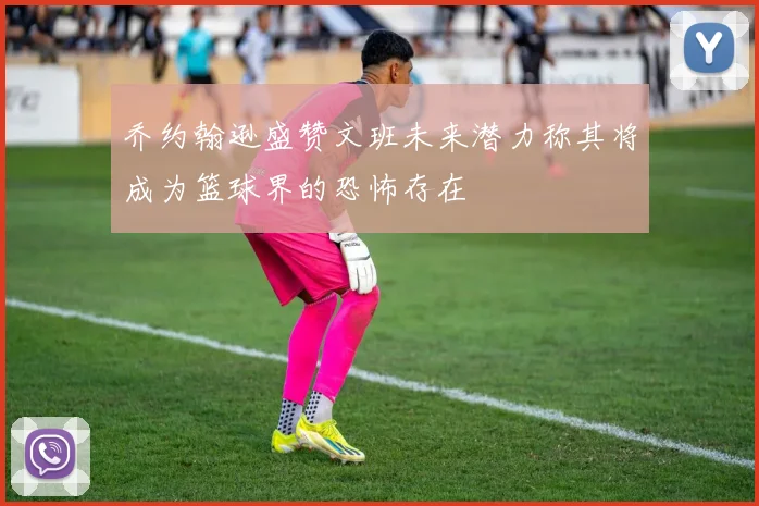 乔约翰逊盛赞文班未来潜力称其将成为篮球界的恐怖存在