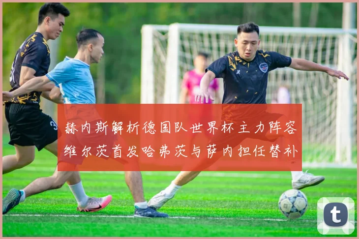 赫内斯解析德国队世界杯主力阵容维尔茨首发哈弗茨与萨内担任替补