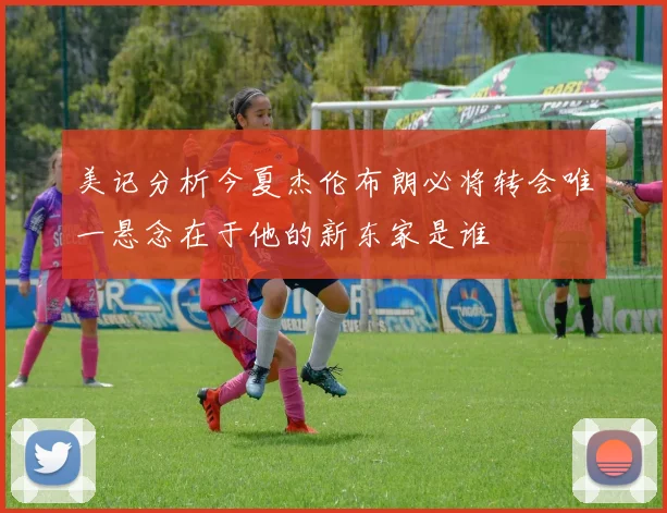 美记分析今夏杰伦布朗必将转会唯一悬念在于他的新东家是谁