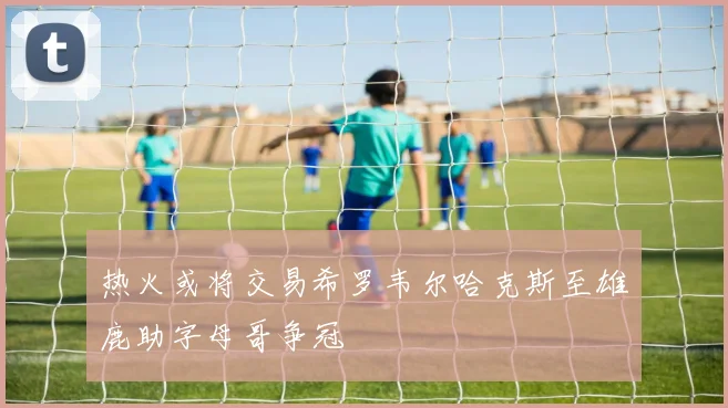 热火或将交易希罗韦尔哈克斯至雄鹿助字母哥争冠