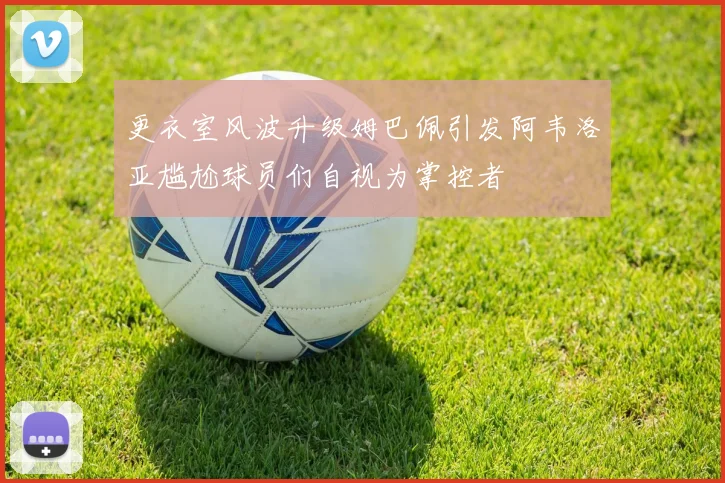 更衣室风波升级姆巴佩引发阿韦洛亚尴尬球员们自视为掌控者