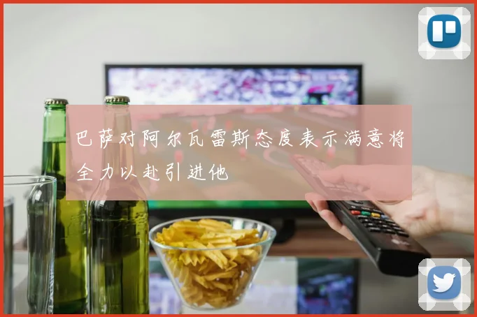 巴萨对阿尔瓦雷斯态度表示满意将全力以赴引进他