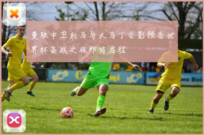 曼联中卫利马与大马丁合影预告世界杯备战之旅即将启程