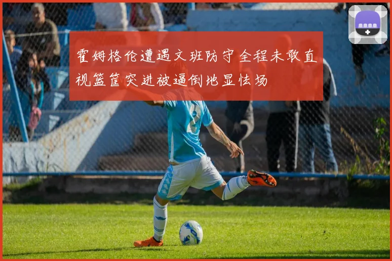 霍姆格伦遭遇文班防守全程未敢直视篮筐突进被逼倒地显怯场