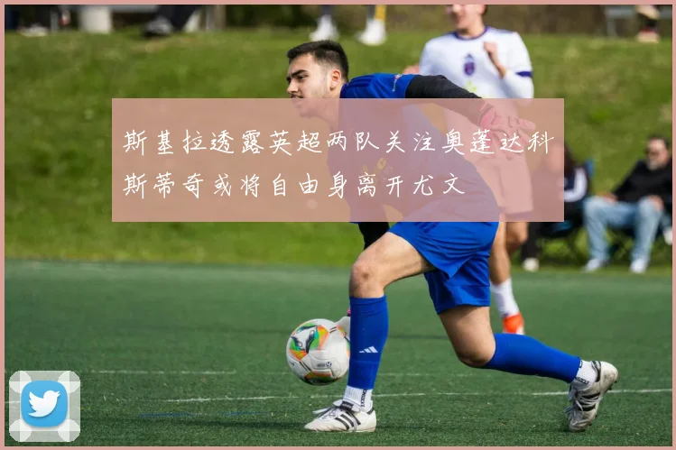 斯基拉透露英超两队关注奥蓬达科斯蒂奇或将自由身离开尤文