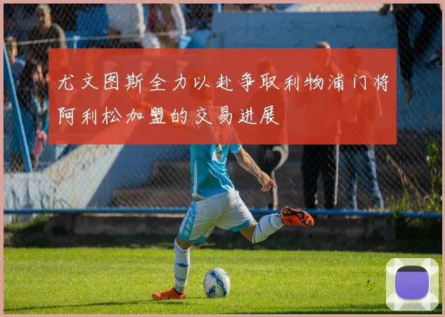 尤文图斯全力以赴争取利物浦门将阿利松加盟的交易进展