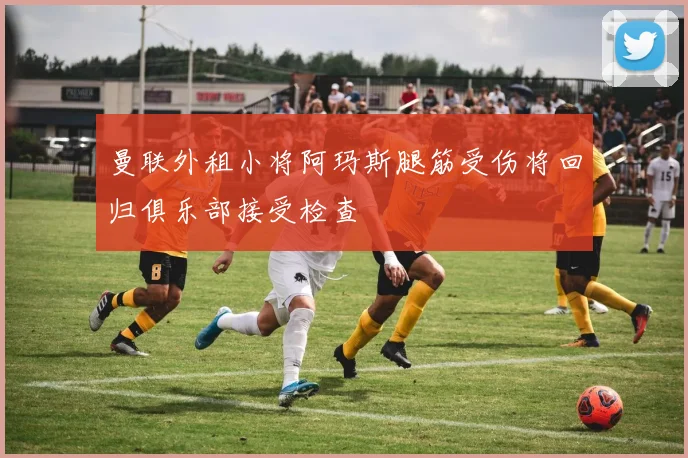 曼联外租小将阿玛斯腿筋受伤将回归俱乐部接受检查