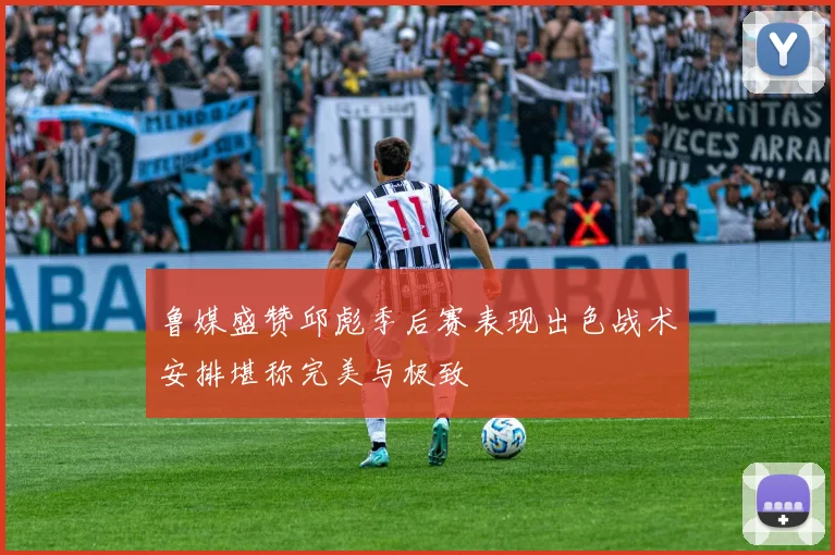 鲁媒盛赞邱彪季后赛表现出色战术安排堪称完美与极致